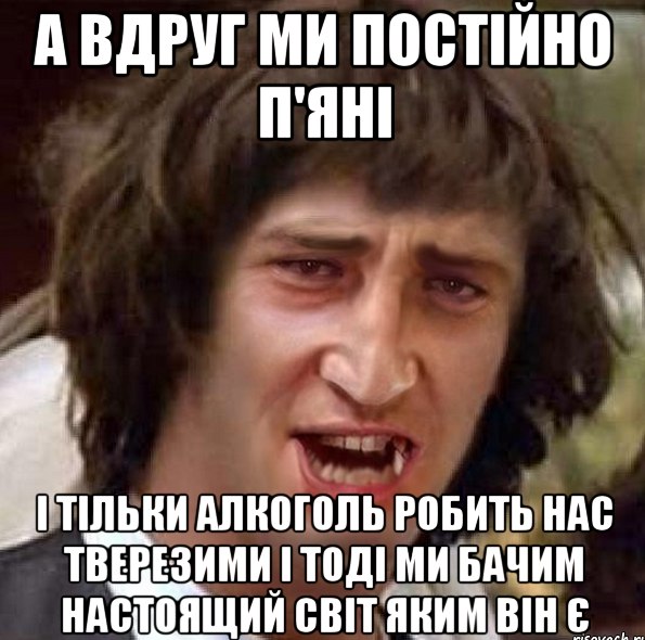 А вдруг ми постійно п'яні?